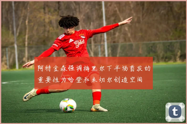 阿特金森强调梅里尔下半场首发的重要性为哈登和米切尔创造空间