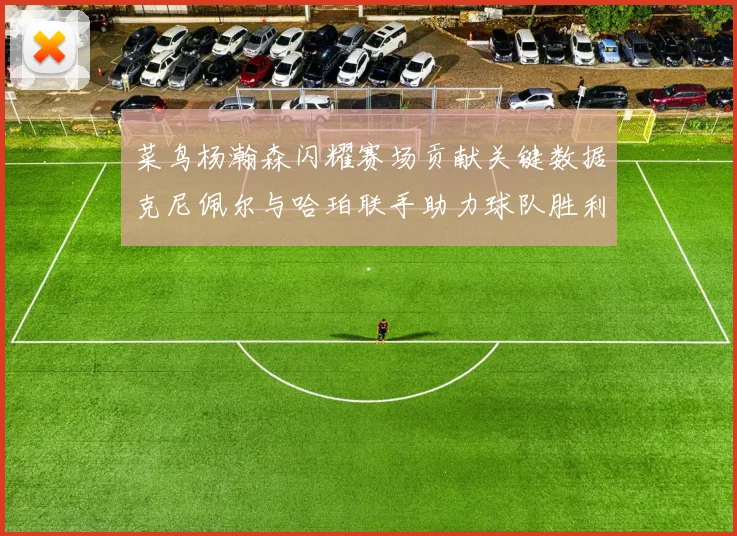 菜鸟杨瀚森闪耀赛场贡献关键数据克尼佩尔与哈珀联手助力球队胜利