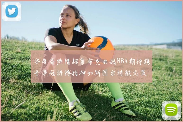 字母哥热情招募布克共战NBA期待携手争冠拼搏精神如斯图尔特般无畏