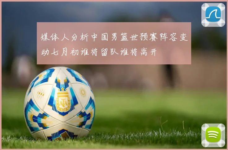 媒体人分析中国男篮世预赛阵容变动七月初谁将留队谁将离开