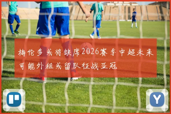 梅伦多或将缺席2026赛季中超未来可能外租或留队征战亚冠