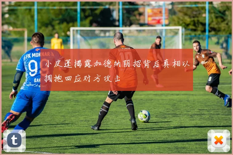 小皮蓬揭露加德纳阴招背后真相以拥抱回应对方攻击