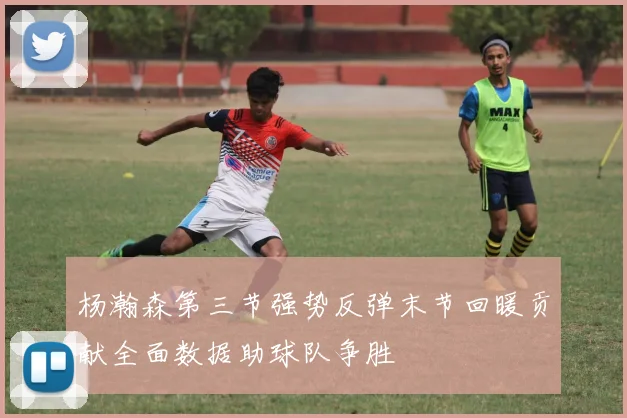 杨瀚森第三节强势反弹末节回暖贡献全面数据助球队争胜