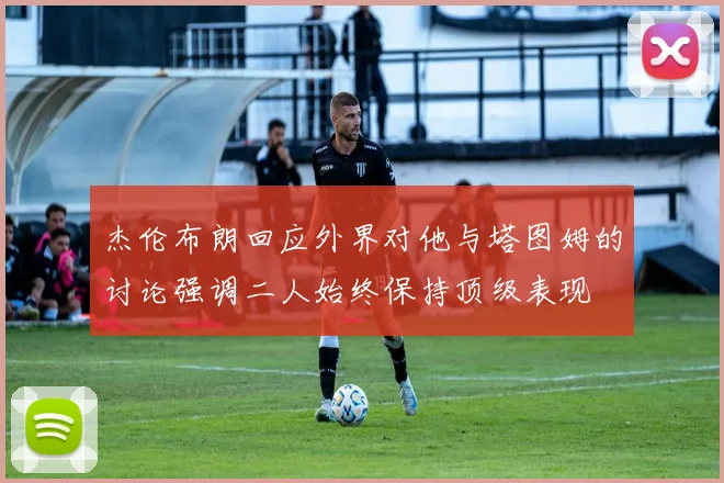 杰伦布朗回应外界对他与塔图姆的讨论强调二人始终保持顶级表现