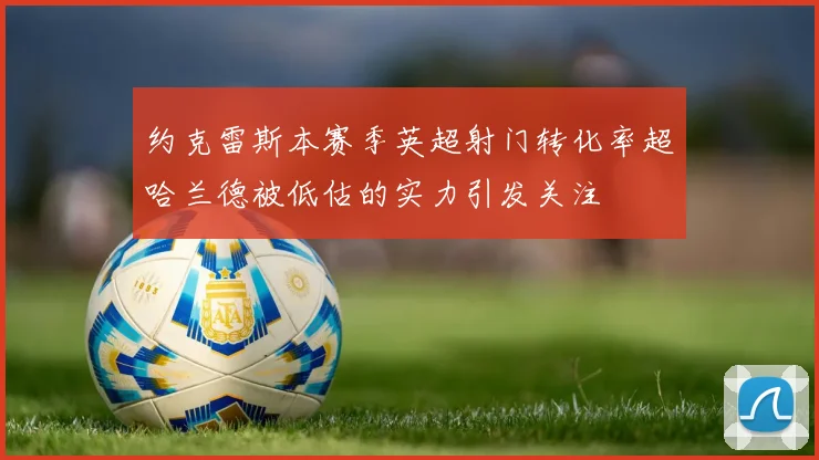 约克雷斯本赛季英超射门转化率超哈兰德被低估的实力引发关注