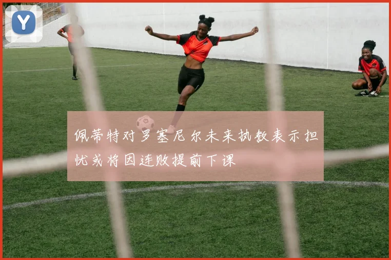 佩蒂特对罗塞尼尔未来执教表示担忧或将因连败提前下课