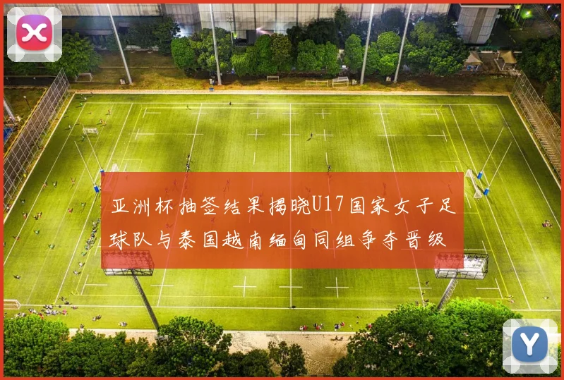 亚洲杯抽签结果揭晓U17国家女子足球队与泰国越南缅甸同组争夺晋级资格
