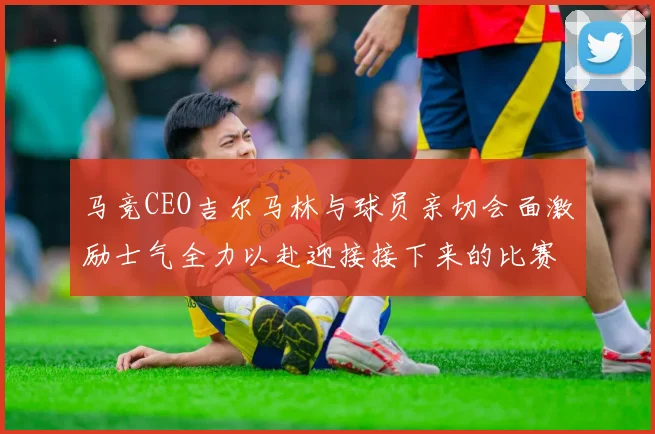 马竞CEO吉尔马林与球员亲切会面激励士气全力以赴迎接接下来的比赛