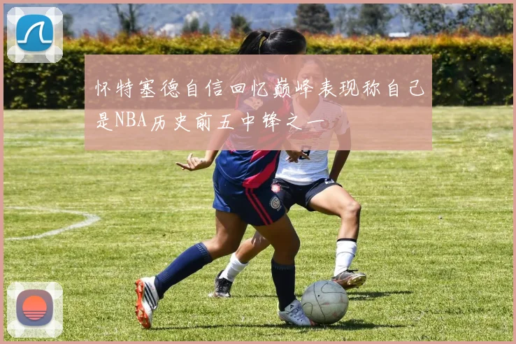 怀特塞德自信回忆巅峰表现称自己是NBA历史前五中锋之一