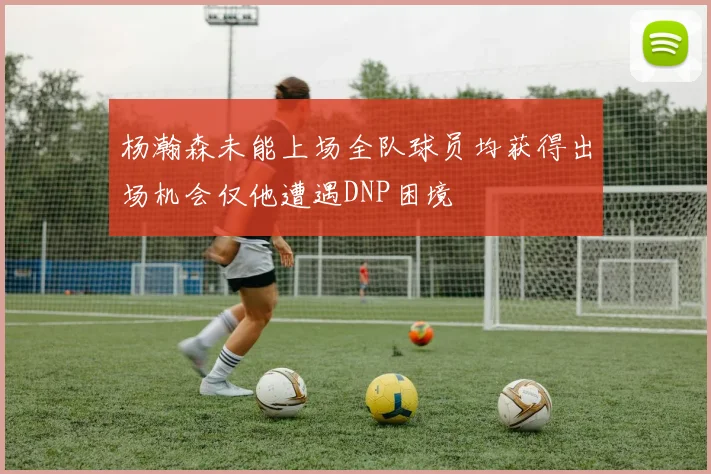 杨瀚森未能上场全队球员均获得出场机会仅他遭遇DNP困境