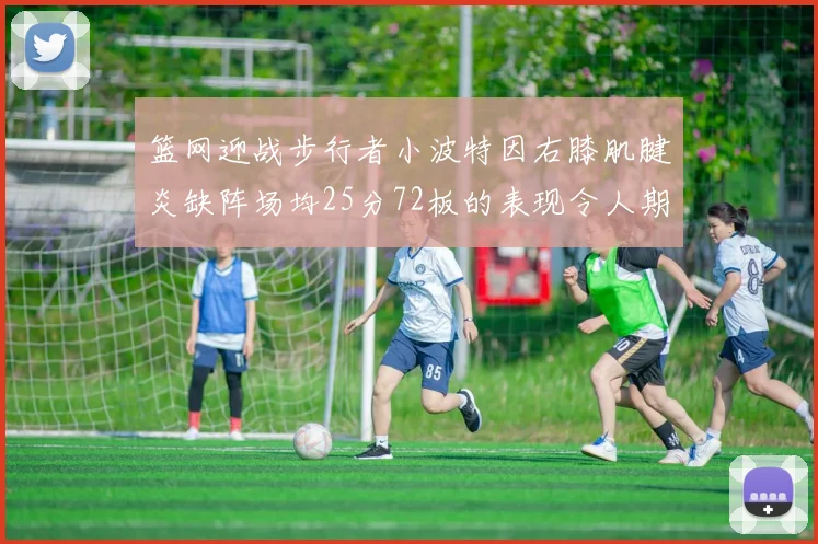 篮网迎战步行者小波特因右膝肌腱炎缺阵场均25分72板的表现令人期待