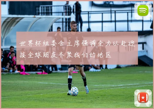 世界杯组委会主席强调全力以赴迎接全球朋友齐聚我们的地区