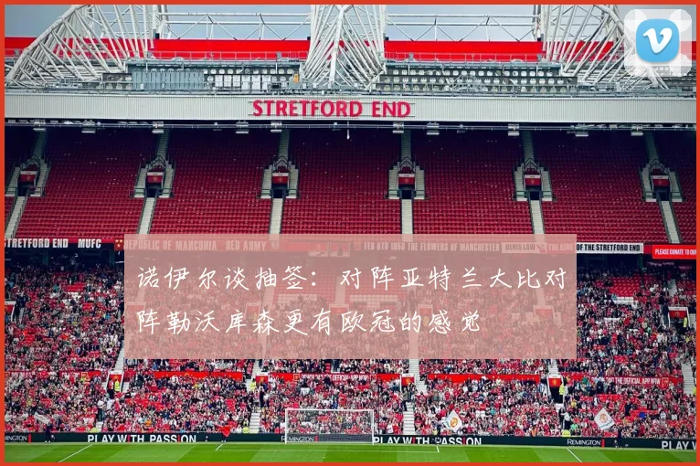 诺伊尔谈抽签：对阵亚特兰大比对阵勒沃库森更有欧冠的感觉