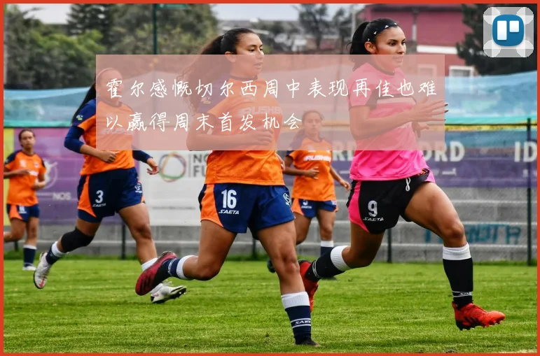 霍尔感慨切尔西周中表现再佳也难以赢得周末首发机会